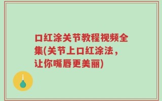 口红涂关节教程视频全集(关节上口红涂法，让你嘴唇更美丽)