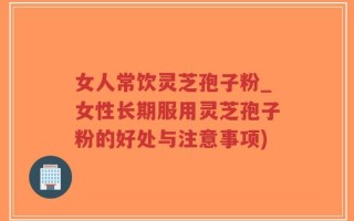女人常饮灵芝孢子粉_女性长期服用灵芝孢子粉的好处与注意事项)