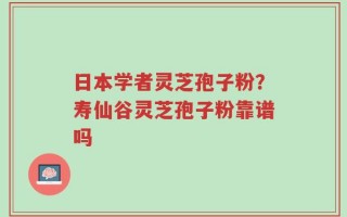 日本学者灵芝孢子粉？寿仙谷灵芝孢子粉靠谱吗