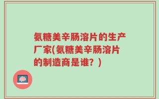 氨糖美辛肠溶片的生产厂家(氨糖美辛肠溶片的制造商是谁？)