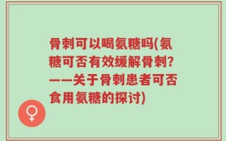 骨刺可以喝氨糖吗(氨糖可否有效缓解骨刺？——关于骨刺患者可否食用氨糖的探讨)