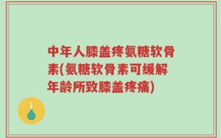 中年人膝盖疼氨糖软骨素(氨糖软骨素可缓解年龄所致膝盖疼痛)