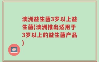 澳洲益生菌3岁以上益生菌(澳洲推出适用于3岁以上的益生菌产品)