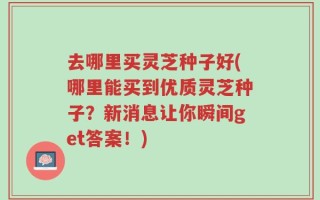 去哪里买灵芝种子好(哪里能买到优质灵芝种子？新消息让你瞬间get答案！)