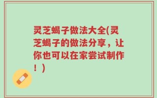 灵芝蝎子做法大全(灵芝蝎子的做法分享，让你也可以在家尝试制作！)