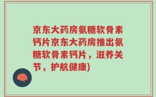 京东大药房氨糖软骨素钙片京东大药房推出氨糖软骨素钙片，滋养关节，护航健康)