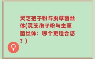 灵芝孢子粉与虫草菌丝体(灵芝孢子粉与虫草菌丝体：哪个更适合您？)