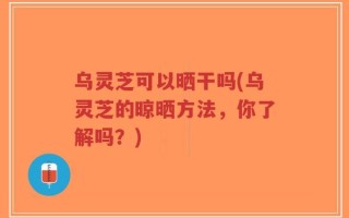乌灵芝可以晒干吗(乌灵芝的晾晒方法，你了解吗？)