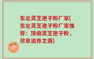 东北灵芝孢子粉厂家(东北灵芝孢子粉厂家推荐：顶级灵芝孢子粉，尽享滋养之源)