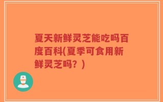 夏天新鲜灵芝能吃吗百度百科(夏季可食用新鲜灵芝吗？)