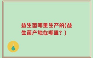 益生菌哪里生产的(益生菌产地在哪里？)