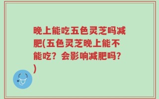 晚上能吃五色灵芝吗减肥(五色灵芝晚上能不能吃？会影响减肥吗？)