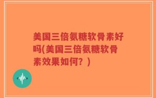 美国三倍氨糖软骨素好吗(美国三倍氨糖软骨素效果如何？)