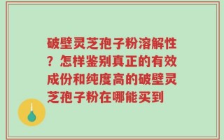 破壁灵芝孢子粉溶解性？怎样鉴别真正的有效成份和纯度高的破壁灵芝孢子粉在哪能买到