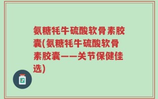 氨糖牦牛硫酸软骨素胶囊(氨糖牦牛硫酸软骨素胶囊——关节保健佳选)