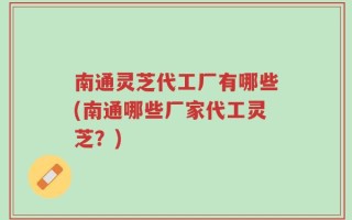 南通灵芝代工厂有哪些(南通哪些厂家代工灵芝？)