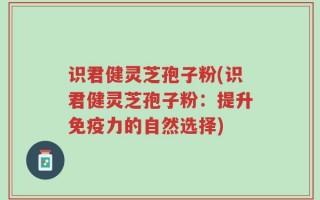 识君健灵芝孢子粉(识君健灵芝孢子粉：提升免疫力的自然选择)