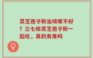 灵芝孢子粉治咳嗽不好？三七和灵芝孢子粉一起吃，真的有用吗