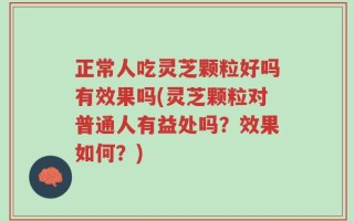 正常人吃灵芝颗粒好吗有效果吗(灵芝颗粒对普通人有益处吗？效果如何？)
