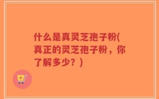 什么是真灵芝孢子粉(真正的灵芝孢子粉，你了解多少？)