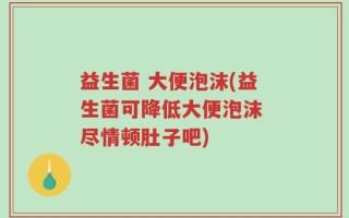 益生菌 大便泡沫(益生菌可降低大便泡沫 尽情顿肚子吧)