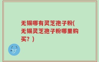 无锡哪有灵芝孢子粉(无锡灵芝孢子粉哪里购买？)