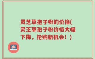 灵芝草孢子粉的价格(灵芝草孢子粉价格大幅下降，抢购新机会！)