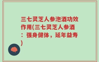 三七灵芝人参泡酒功效作用(三七灵芝人参酒：强身健体，延年益寿)