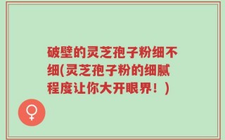 破壁的灵芝孢子粉细不细(灵芝孢子粉的细腻程度让你大开眼界！)