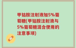 甲钴胺注射液加5%葡萄糖(甲钴胺注射液与5%葡萄糖混合使用的注意事项)
