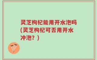 灵芝枸杞能用开水泡吗(灵芝枸杞可否用开水冲泡？)