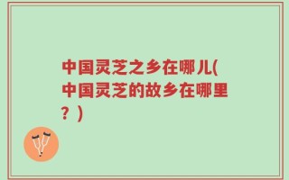 中国灵芝之乡在哪儿(中国灵芝的故乡在哪里？)