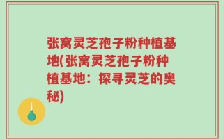 张窝灵芝孢子粉种植基地(张窝灵芝孢子粉种植基地：探寻灵芝的奥秘)