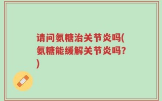 请问氨糖治关节炎吗(氨糖能缓解关节炎吗？)