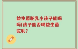 益生菌驼乳小孩子能喝吗(孩子能否喝益生菌驼乳？