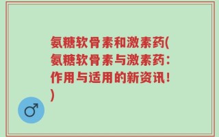 氨糖软骨素和激素药(氨糖软骨素与激素药：作用与适用的新资讯！)