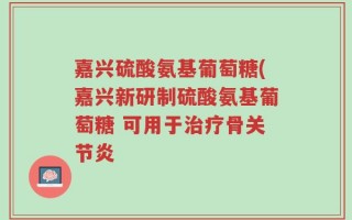 嘉兴硫酸氨基葡萄糖(嘉兴新研制硫酸氨基葡萄糖 可用于治疗骨关节炎
