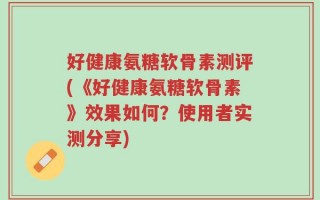 好健康氨糖软骨素测评(《好健康氨糖软骨素》效果如何？使用者实测分享)