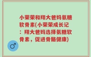 小荣荣和翔大爸妈氨糖软骨素(小荣荣成长记：翔大爸妈选择氨糖软骨素，促进骨骼健康)