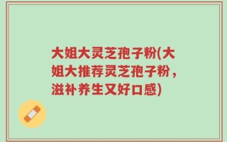 大姐大灵芝孢子粉(大姐大推荐灵芝孢子粉，滋补养生又好口感)