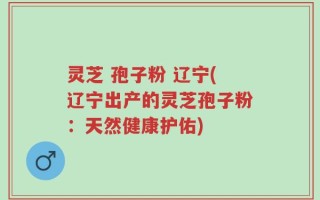 灵芝 孢子粉 辽宁(辽宁出产的灵芝孢子粉：天然健康护佑)