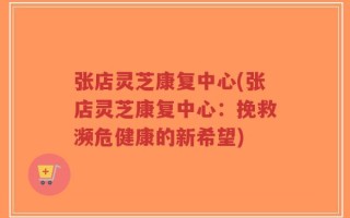 张店灵芝康复中心(张店灵芝康复中心：挽救濒危健康的新希望)