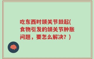 吃东西时颌关节鼓起(食物引发的颌关节肿胀问题，要怎么解决？)