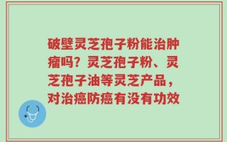 破壁灵芝孢子粉能治肿瘤吗？灵芝孢子粉、灵芝孢子油等灵芝产品，对治癌防癌有没有功效