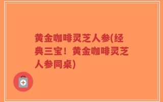 黄金咖啡灵芝人参(经典三宝！黄金咖啡灵芝人参同桌)