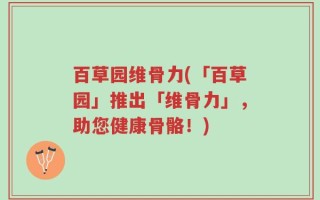 百草园维骨力(「百草园」推出「维骨力」，助您健康骨骼！)