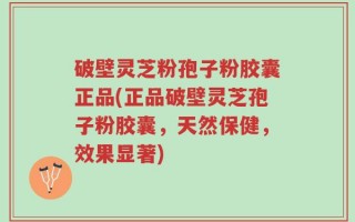 破壁灵芝粉孢子粉胶囊正品(正品破壁灵芝孢子粉胶囊，天然保健，效果显著)