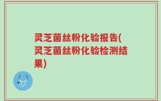 灵芝菌丝粉化验报告(灵芝菌丝粉化验检测结果)