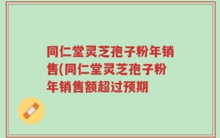 同仁堂灵芝孢子粉年销售(同仁堂灵芝孢子粉年销售额超过预期