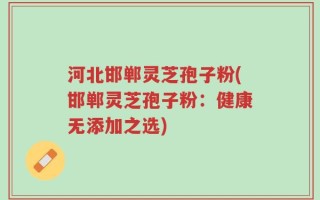 河北邯郸灵芝孢子粉(邯郸灵芝孢子粉：健康无添加之选)
